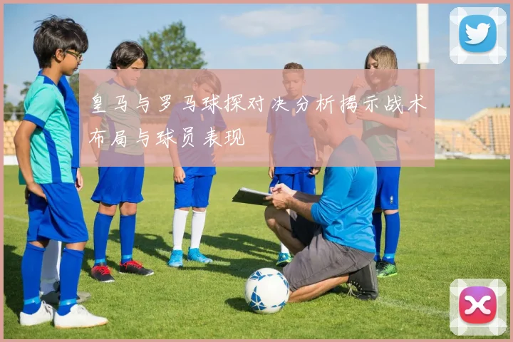 皇马与罗马球探对决分析揭示战术布局与球员表现