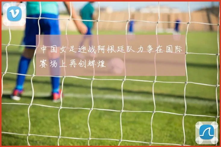 中国女足迎战阿根廷队力争在国际赛场上再创辉煌